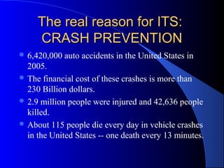 The real reason for ITS:The real reason for ITS:
CRASH PREVENTIONCRASH PREVENTION
 6,420,000 auto accidents in the United States in
2005.
 The financial cost of these crashes is more than
230 Billion dollars.
 2.9 million people were injured and 42,636 people
killed.
 About 115 people die every day in vehicle crashes
in the United States -- one death every 13 minutes.
 