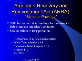 American Recovery andAmerican Recovery and
Reinvestment Act (ARRA)Reinvestment Act (ARRA)
“Stimulus Package”“Stimulus Package”
 $787 billion in federal funding for initiatives to
help stimulate America’s economy.
 $48.76 billion in transportation.
– Highways $27.5 (3% to Enhancements)
– Public Transportation $8.4
– Nationwide Grant Program $1.5
– Aviation $1.3
– Rail $9.3
• Source: VDRPT
 