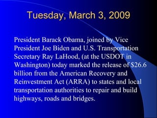 Tuesday, March 3, 2009Tuesday, March 3, 2009
President Barack Obama, joined by Vice
President Joe Biden and U.S. Transportation
Secretary Ray LaHood, (at the USDOT in
Washington) today marked the release of $26.6
billion from the American Recovery and
Reinvestment Act (ARRA) to states and local
transportation authorities to repair and build
highways, roads and bridges.
 