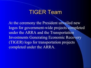 TIGER TeamTIGER Team
At the ceremony the President unveiled new
logos for government-wide projects completed
under the ARRA and the Transportation
Investments Generating Economic Recovery
(TIGER) logo for transportation projects
completed under the ARRA.
 