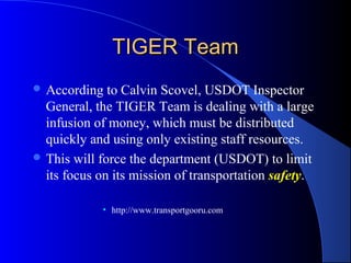 TIGER TeamTIGER Team
 According to Calvin Scovel, USDOT Inspector
General, the TIGER Team is dealing with a large
infusion of money, which must be distributed
quickly and using only existing staff resources.
 This will force the department (USDOT) to limit
its focus on its mission of transportation safety.
• http://www.transportgooru.com
 