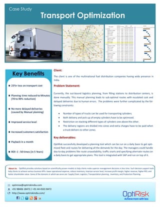 Case Study
                                     Transport Optimization




                                                     Client:
                                                     The client is one of the multinational fuel distribution companies having wide presence in
                                                     India.

                                                     Problem Statement:

                                                     Currently, the out-bound logistics planning, from filling stations to distribution centers, is
                                                     done manually. This manual planning leads to sub-optimal routes with escalated cost and
                                                     delayed deliveries due to human errors. The problems were further complicated by the fol-
                                                     lowing constraints:


                                                                Type of trucks available for transporting goods.
                                                                Both delivery and pick-up of empty cylinders have to be optimized.
                                                                Restriction on stacking different types of cylinders one above the other.
                                                                The delivery regions are divided into zones and extra charges have to be paid when
                                                                a truck delivers to other zones.

                                                     Key deliverables:

                                                     OptiRisk successfully developed a planning tool which can be run on a daily basis to get opti-
                                                     mized fleet and routes for delivering all the demands for the day. The managers could handle
                                                     day-to-day problems like route unavailability, traffic snarls and specifying alternate routes on
                                                     a daily basis to get appropriate plans. This tool is integrated with SAP and run on top of it.




About Us: OptiRisk provides solutions based on scientifically proven models to help clients make superior management decisions in less time. Such decision support tools
help clients to achieve various business KPIs: lower operational expense, reduce inventory, improve service level, increase profit margin, higher revenue, higher ROI, and
better shareholder value. Some of the domains in which we serve are: Supply Chain, Logistics, Transportation planning , Inventory, and Production Planning.




    optimize@optiriskindia.com
    +91 98406 18472 / +91 44 4501 8472
    http://www.optiriskindia.com/
 