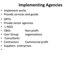 Implementing Agencies
• Implement works
• Provide services and goods
• DRTU
• Private sector agencies
• L-NGO
• CBOs Non-profit
• User Group organisations
• Consultants
• Contractors Commercial profit
• Suppliers enterprises
•
 