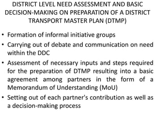 DISTRICT LEVEL NEED ASSESSMENT AND BASIC
DECISION-MAKING ON PREPARATION OF A DISTRICT
TRANSPORT MASTER PLAN (DTMP)
• Formation of informal initiative groups
• Carrying out of debate and communication on need
within the DDC
• Assessment of necessary inputs and steps required
for the preparation of DTMP resulting into a basic
agreement among partners in the form of a
Memorandum of Understanding (MoU)
• Setting out of each partner's contribution as well as
a decision-making process
 