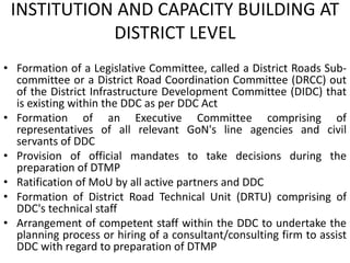 INSTITUTION AND CAPACITY BUILDING AT
DISTRICT LEVEL
• Formation of a Legislative Committee, called a District Roads Sub-
committee or a District Road Coordination Committee (DRCC) out
of the District Infrastructure Development Committee (DIDC) that
is existing within the DDC as per DDC Act
• Formation of an Executive Committee comprising of
representatives of all relevant GoN's line agencies and civil
servants of DDC
• Provision of official mandates to take decisions during the
preparation of DTMP
• Ratification of MoU by all active partners and DDC
• Formation of District Road Technical Unit (DRTU) comprising of
DDC's technical staff
• Arrangement of competent staff within the DDC to undertake the
planning process or hiring of a consultant/consulting firm to assist
DDC with regard to preparation of DTMP
 