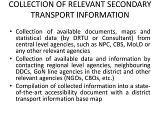 COLLECTION OF RELEVANT SECONDARY
TRANSPORT INFORMATION
• Collection of available documents, maps and
statistical data (by DRTU or Consultant) from
central level agencies, such as NPC, CBS, MoLD or
any other relevant agencies
• Collection of available data and information by
contacting regional level agencies, neighbouring
DDCs, GoN line agencies in the district and other
relevant agencies (NGOs, CBOs, etc.)
• Compilation of collected information into a state-
of-the-art accessibility document with a district
transport information base map
 
