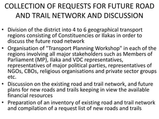 COLLECTION OF REQUESTS FOR FUTURE ROAD
AND TRAIL NETWORK AND DISCUSSION
• Division of the district into 4 to 6 geographical transport
regions consisting of Constituencies or Ilakas in order to
discuss the future road network
• Organisation of "Transport Planning Workshop" in each of the
regions involving all major stakeholders such as Members of
Parliament (MP), Ilaka and VDC representatives,
representatives of major political parties, representatives of
NGOs, CBOs, religious organisations and private sector groups
etc.
• Discussion on the existing road and trail network, and future
plans for new roads and trails keeping in view the available
financial resources
• Preparation of an inventory of existing road and trail network
and compilation of a request list of new roads and trails
 