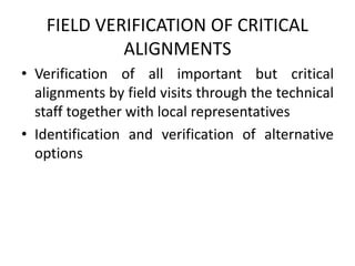 FIELD VERIFICATION OF CRITICAL
ALIGNMENTS
• Verification of all important but critical
alignments by field visits through the technical
staff together with local representatives
• Identification and verification of alternative
options
 