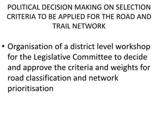 POLITICAL DECISION MAKING ON SELECTION
CRITERIA TO BE APPLIED FOR THE ROAD AND
TRAIL NETWORK
• Organisation of a district level workshop
for the Legislative Committee to decide
and approve the criteria and weights for
road classification and network
prioritisation
 