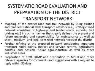 SYSTEMATIC ROAD EVALUATION AND
PREPARATION OF THE DISTRICT
TRANSPORT NETWORK
• Mapping of the district road and trail network by using existing
and planned national level transport network (i.e., strategic road
network consisting of highways and feeder roads, airports, trail
bridges etc.) in such a manner that clearly defines the present and
future ownership and responsibility for maintenance as well as
short-, medium- and long-term road network needs of the district
• Further refining of the prepared network considering important
transport nodal points, market and service centres, agricultural
pockets, and possible future agro-industrial as well as other
industrial areas
• Preparation of draft DTMP and distribution to MoLD and other
relevant agencies for comments and suggestions with a request to
reply within 30 days
 