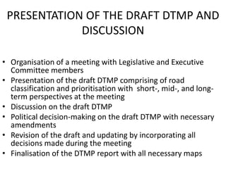 PRESENTATION OF THE DRAFT DTMP AND
DISCUSSION
• Organisation of a meeting with Legislative and Executive
Committee members
• Presentation of the draft DTMP comprising of road
classification and prioritisation with short-, mid-, and long-
term perspectives at the meeting
• Discussion on the draft DTMP
• Political decision-making on the draft DTMP with necessary
amendments
• Revision of the draft and updating by incorporating all
decisions made during the meeting
• Finalisation of the DTMP report with all necessary maps
 