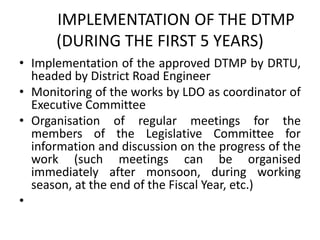IMPLEMENTATION OF THE DTMP
(DURING THE FIRST 5 YEARS)
• Implementation of the approved DTMP by DRTU,
headed by District Road Engineer
• Monitoring of the works by LDO as coordinator of
Executive Committee
• Organisation of regular meetings for the
members of the Legislative Committee for
information and discussion on the progress of the
work (such meetings can be organised
immediately after monsoon, during working
season, at the end of the Fiscal Year, etc.)
•
 