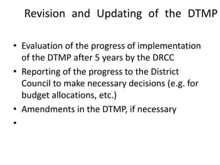 Revision and Updating of the DTMP
• Evaluation of the progress of implementation
of the DTMP after 5 years by the DRCC
• Reporting of the progress to the District
Council to make necessary decisions (e.g. for
budget allocations, etc.)
• Amendments in the DTMP, if necessary
•
 