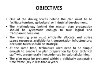 OBJECTIVES
• One of the driving forces behind the plan must be to
facilitate tourism, agricultural or industrial development.
• The methodology behind the master plan preparation
should be systematic enough to take logical and
transparent decisions.
• The resulting plan must efficiently allocate and utilise
scarce resources available for transportation infrastructure;
decisions taken should be strategic.
• At the same time, techniques used need to be simple
enough to enable the plan preparation by local technical
staff who are generally inexperienced in regional planning.
• The plan must be prepared within a politically acceptable
time frame (say in less than a year)
 