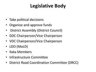 Legislative Body
• Take political decisions
• Organise and approve funds
• District Assembly (District Council)
• DDC Chairperson/Vice Chairperson
• VDC Chairperson/Vice Chairperson
• LDO (MoLD)
• Ilaka Members
• Infrastructure Committee
• District Road Coordination Committee (DRCC)
 