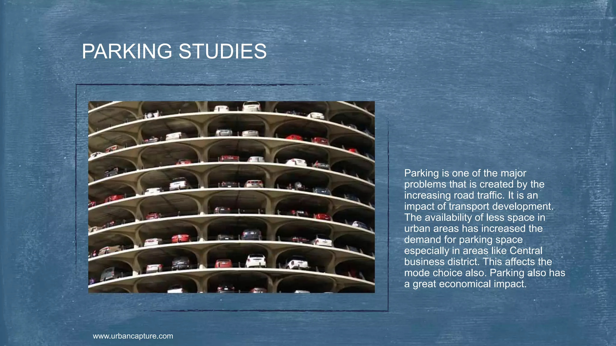 Parking is one of the major
problems that is created by the
increasing road traffic. It is an
impact of transport development.
The availability of less space in
urban areas has increased the
demand for parking space
especially in areas like Central
business district. This affects the
mode choice also. Parking also has
a great economical impact.
PARKING STUDIES
www.urbancapture.com
 