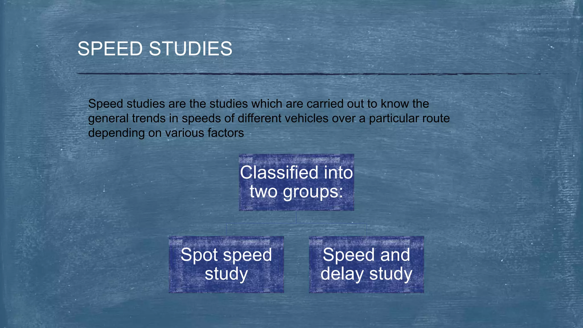 SPEED STUDIES
Speed studies are the studies which are carried out to know the
general trends in speeds of different vehicles over a particular route
depending on various factors
Classified into
two groups:
Spot speed
study
Speed and
delay study
 