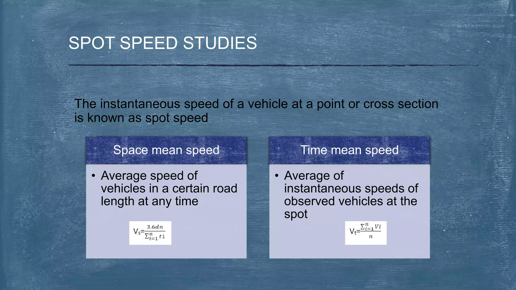SPOT SPEED STUDIES
The instantaneous speed of a vehicle at a point or cross section
is known as spot speed
Space mean speed
• Average speed of
vehicles in a certain road
length at any time
Time mean speed
• Average of
instantaneous speeds of
observed vehicles at the
spot
 