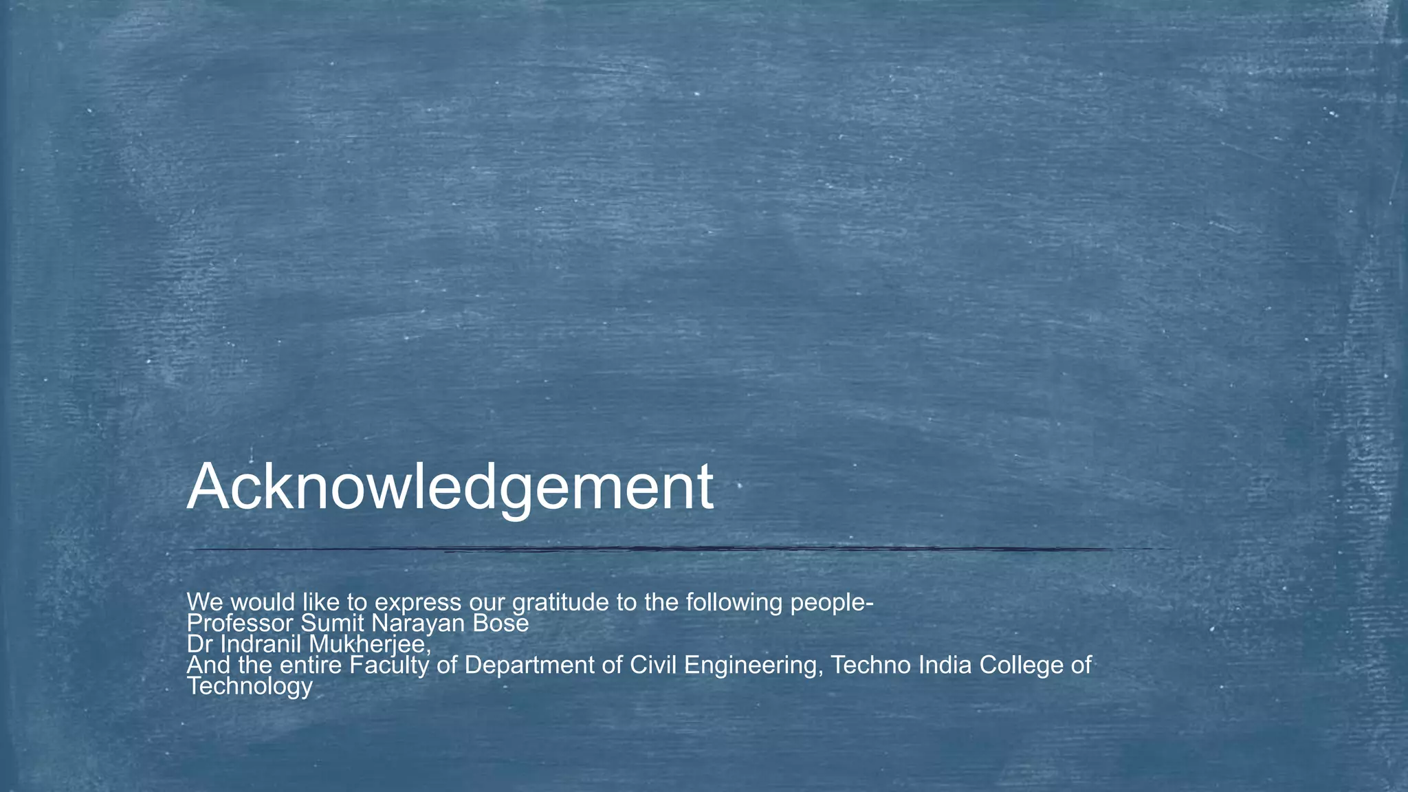 We would like to express our gratitude to the following people-
Professor Sumit Narayan Bose
Dr Indranil Mukherjee,
And the entire Faculty of Department of Civil Engineering, Techno India College of
Technology
Acknowledgement
 