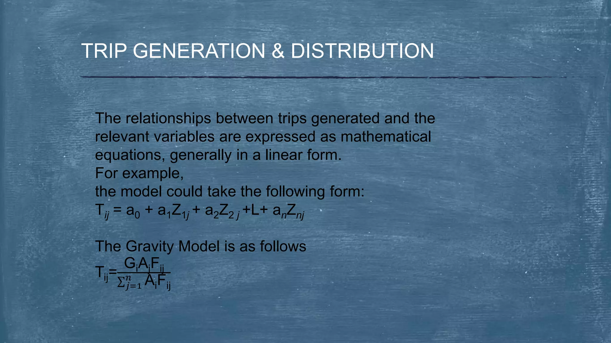 TRIP GENERATION & DISTRIBUTION
The relationships between trips generated and the
relevant variables are expressed as mathematical
equations, generally in a linear form.
For example,
the model could take the following form:
Tij = a0 + a1Z1j + a2Z2 j +L+ anZnj
The Gravity Model is as follows
Tij=
GiAjFij
𝑗=1
𝑛 AiFij
 