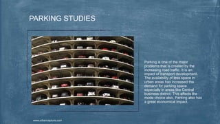 Parking is one of the major
problems that is created by the
increasing road traffic. It is an
impact of transport development.
The availability of less space in
urban areas has increased the
demand for parking space
especially in areas like Central
business district. This affects the
mode choice also. Parking also has
a great economical impact.
PARKING STUDIES
www.urbancapture.com
 