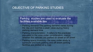 OBJECTIVE OF PARKING STUDIES
Parking studies are used to evaluate the
facilities available like
• Parking demand-The parking demand varies during
the day and reaches a peak value during heavy
parking demand time
• Parking characteristics – It refers to the practices
prevalent in the area under consideration, mainly
whether the vehicles are parked on street or off street
• Parking space inventory- the area under study is
surveyed and kerb parking and off street parking
facilities are plotted on a map
 