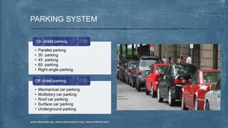 PARKING SYSTEM
• Parallel parking
• 30 parking
• 45 parking
• 60 parking
• Right angle parking
On street parking
• Mechanical car parking
• Multistory car parking
• Roof car parking
• Surface car parking
• Underground parking
Off street parking
www.wikipedia.org, www.urbancapture.org, www.pinterest.com
 