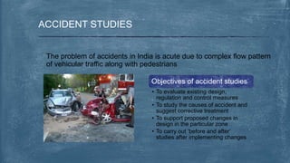 ACCIDENT STUDIES
The problem of accidents in India is acute due to complex flow pattern
of vehicular traffic along with pedestrians
Objectives of accident studies
• To evaluate existing design,
regulation and control measures
• To study the causes of accident and
suggest corrective treatment
• To support proposed changes in
design in the particular zone
• To carry out ‘before and after’
studies after implementing changes
 