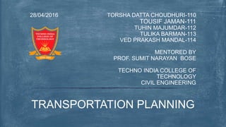 TORSHA DATTA CHOUDHURI-110
TOUSIF JAMAN-111
TUHIN MAJUMDAR-112
TULIKA BARMAN-113
VED PRAKASH MANDAL-114
MENTORED BY
PROF. SUMIT NARAYAN BOSE
TECHNO INDIA COLLEGE OF
TECHNOLOGY
CIVIL ENGINEERING
28/04/2016
TRANSPORTATION PLANNING
 