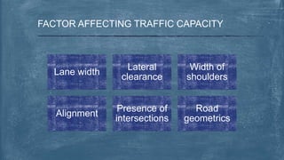 FACTOR AFFECTING TRAFFIC CAPACITY
Lane width
Lateral
clearance
Width of
shoulders
Alignment
Presence of
intersections
Road
geometrics
 