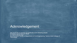 We would like to express our gratitude to the following people-
Professor Sumit Narayan Bose
Dr Indranil Mukherjee,
And the entire Faculty of Department of Civil Engineering, Techno India College of
Technology
Acknowledgement
 