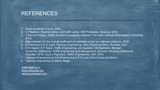REFERENCES
1. Road accidents in India, 2009.
2. V F Babkov. Road Condition and traffic safety. MIR Publishers, Moscow, 2019.
3. J Stannard Baker. Traffic Accident Investigation Manual. The traffic Institute Northwestern University,
2019.
4. Milan Batista. On the mutual coefficient of restitution in two car collinear collisions, 2006.
5. S K Khanna C E G Justo. Highway Engineering. Nem Chand and Bros, Roorkee, 2001.
6. K W Ogden, S Y Taylor. Traffic Engineering, and Australia. Management. Monash
University. Melbourne. Traffic Engineering and Management. Monash University Melbourne,
Australia, 2019. Louis J Pignataro. Traffic Engineering. USA, 2019
7. Highway Engineering by S.K.Khanna and C.E.G.Justo (NemChand and Bros.)
8. Highway engineering by Martin Roger
www.nptel.ac.in
www.wikipedia.org
www.in.pinterest.com
 