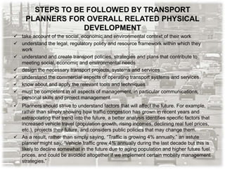 STEPS TO BE FOLLOWED BY TRANSPORT
PLANNERS FOR OVERALL RELATED PHYSICAL
DEVELOPMENT
 take account of the social, economic and environmental context of their work
 understand the legal, regulatory policy and resource framework within which they
work
 understand and create transport policies, strategies and plans that contribute to
meeting social, economic and environmental needs
 design the necessary transport projects, systems and services
 understand the commercial aspects of operating transport systems and services
 know about and apply the relevant tools and techniques
 must be competent in all aspects of management, in particular communications,
personal skills and project management.
 Planners should strive to understand factors that will affect the future. For example,
rather than simply showing how traffic congestion has grown in recent years and
extrapolating that trend into the future, a better analysis identifies specific factors that
increased vehicle travel (population growth, rising incomes, declining real fuel prices,
etc.), projects their future, and considers public policies that may change them.
 As a result, rather than simply saying, “Traffic is growing 4% annually,” an astute
planner might say, “Vehicle traffic grew 4% annually during the last decade but this is
likely to decline somewhat in the future due to aging population and higher future fuel
prices, and could be avoided altogether if we implement certain mobility management
strategies.”
 