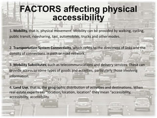 FACTORS affecting physical
accessibility
1. Mobility, that is, physical movement. Mobility can be provided by walking, cycling,
public transit, ridesharing, taxi, automobiles, trucks and other modes.
2. Transportation System Connectivity, which refers to the directness of links and the
density of connections in path or road network.
3. Mobility Substitutes, such as telecommunications and delivery services. These can
provide access to some types of goods and activities, particularly those involving
information.
4. Land Use, that is, the geographic distribution of activities and destinations. When
real estate experts say “location, location, location” they mean “accessibility,
accessibility, accessibility.
 