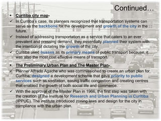 Continued…
 Curitiba city map-
 In Curitiba’s case, its planners recognized that transportation systems can
serve as the backbone for the development and growth of the city in the
future.
 Instead of addressing transportation as a service that caters to an ever
prevalent and pressing demand, they essentially planned their system with
the intention of dictating the growth of the city.
 Curitiba used busses as its primary means of public transport because, it
was also the most cost effective means of transport.
 The Preliminary Urban Plan and The Master Plan-
 Planner Alfredo Agache who was commissioned to create an urban plan for
Curitiba, designed a development scheme that gave priority to public
services such as sanitation, easing traffic congestion and creating centres
that enabled the growth of both social life and commerce.
 With the approval of the Master Plan in 1966, the first step was taken with
the creation of the Institute for Research and Urban Planning in Curitiba
(IPPUC). The institute introduced zoning laws and design for the city in
compliance with the urban plan.
 