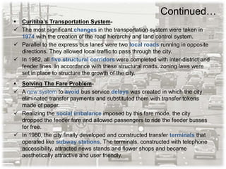 Continued…
 Curitiba’s Transportation System-
 The most significant changes in the transportation system were taken in
1974 with the creation of the road hierarchy and land control system.
 Parallel to the express bus lanes were two local roads running in opposite
directions. They allowed local traffic to pass through the city.
 In 1982, all five structural corridors were completed with inter-district and
feeder lines. In accordance with these structural roads, zoning laws were
set in place to structure the growth of the city.
 Solving The Fare Problem-
 A new system to avoid bus service delays was created in which the city
eliminated transfer payments and substituted them with transfer tokens
made of paper.
 Realizing the social imbalance imposed by this fare mode, the city
dropped the feeder fare and allowed passengers to ride the feeder busses
for free.
 In 1980, the city finally developed and constructed transfer terminals that
operated like subway stations. The terminals, constructed with telephone
accessibility, attracted news stands and flower shops and became
aesthetically attractive and user friendly.
 
