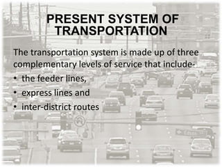 PRESENT SYSTEM OF
TRANSPORTATION
The transportation system is made up of three
complementary levels of service that include-
• the feeder lines,
• express lines and
• inter-district routes
 