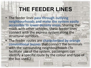 THE FEEDER LINES
• The feeder lines pass through outlying
neighbourhoods and make the system easily
accessible to lower density areas. Sharing the
roads with other vehicles, these feeder lines
connect with the express system along the
structural corridors.
• The feeder routes are characterized by orange
conventional busses that connect the terminals
with the surrounding neighbourhoods (To
facilitate use of the system, passengers can
identify a specific route by the colour and type of
the bus used.)
 