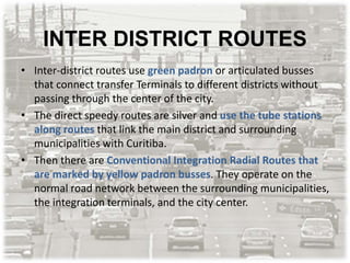 INTER DISTRICT ROUTES
• Inter-district routes use green padron or articulated busses
that connect transfer Terminals to different districts without
passing through the center of the city.
• The direct speedy routes are silver and use the tube stations
along routes that link the main district and surrounding
municipalities with Curitiba.
• Then there are Conventional Integration Radial Routes that
are marked by yellow padron busses. They operate on the
normal road network between the surrounding municipalities,
the integration terminals, and the city center.
 
