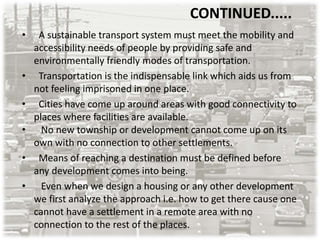 • A sustainable transport system must meet the mobility and
accessibility needs of people by providing safe and
environmentally friendly modes of transportation.
• Transportation is the indispensable link which aids us from
not feeling imprisoned in one place.
• Cities have come up around areas with good connectivity to
places where facilities are available.
• No new township or development cannot come up on its
own with no connection to other settlements.
• Means of reaching a destination must be defined before
any development comes into being.
• Even when we design a housing or any other development
we first analyze the approach i.e. how to get there cause one
cannot have a settlement in a remote area with no
connection to the rest of the places.
CONTINUED.....
 