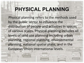 PHYSICAL PLANNING
Physical planning refers to the methods used
by the public sector to influence the
distribution of people and activities in spaces
of various scales. Physical planning includes all
levels of land use planning including urban
planning, regional planning, environmental
planning, national spatial plans, and in the
European Union international levels.
 