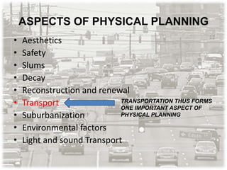 ASPECTS OF PHYSICAL PLANNING
• Aesthetics
• Safety
• Slums
• Decay
• Reconstruction and renewal
• Transport
• Suburbanization
• Environmental factors
• Light and sound Transport
TRANSPORTATION THUS FORMS
ONE IMPORTANT ASPECT OF
PHYSICAL PLANNING
 