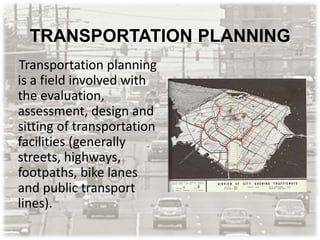 TRANSPORTATION PLANNING
Transportation planning
is a field involved with
the evaluation,
assessment, design and
sitting of transportation
facilities (generally
streets, highways,
footpaths, bike lanes
and public transport
lines).
 