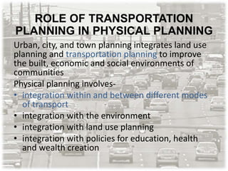 ROLE OF TRANSPORTATION
PLANNING IN PHYSICAL PLANNING
Urban, city, and town planning integrates land use
planning and transportation planning to improve
the built, economic and social environments of
communities
Physical planning involves-
• integration within and between different modes
of transport
• integration with the environment
• integration with land use planning
• integration with policies for education, health
and wealth creation
 