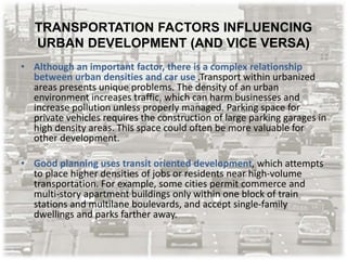 TRANSPORTATION FACTORS INFLUENCING
URBAN DEVELOPMENT (AND VICE VERSA)
• Although an important factor, there is a complex relationship
between urban densities and car use .Transport within urbanized
areas presents unique problems. The density of an urban
environment increases traffic, which can harm businesses and
increase pollution unless properly managed. Parking space for
private vehicles requires the construction of large parking garages in
high density areas. This space could often be more valuable for
other development.
• Good planning uses transit oriented development, which attempts
to place higher densities of jobs or residents near high-volume
transportation. For example, some cities permit commerce and
multi-story apartment buildings only within one block of train
stations and multilane boulevards, and accept single-family
dwellings and parks farther away.
 