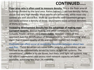 CONTINUED.....
• Floor area ratio is often used to measure density. This is the floor area of
buildings divided by the land area. Ratios below 1.5 are low density. Ratios
above five very high density. Most exurbs are below two, while most city
centres are well above five. Walk-up apartments with basement garages
can easily achieve a density of three. Skyscrapers easily achieve densities
of thirty or more.
• Increasing development density has the advantage of making mass
transport systems, district heating and other community facilities
(schools, health centres, etc.) more viable. However critics of this
approach dub the densification of development as 'town cramming' and
claim that it lowers quality of life and restricts market-led choice.
• Problems can often occur at residential densities between about two
and five. These densities can cause traffic jams for automobiles, yet are
too low to be commercially served by trains or light rail systems. The
conventional solution is to use buses, but these and light rail systems may
fail where automobiles and excess road network capacity are both
available, achieving less than 2% ridership.
 