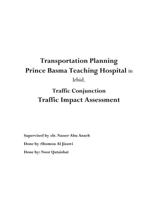 Transportation Planning
Prince Basma Teaching Hospital in
Irbid.
Traffic Conjunction
Traffic Impact Assessment
Supervised by :dr. Nasser Abu Anzeh
Done by :Shomou Al Jizawi
Done by: Noor Qutaishat
 