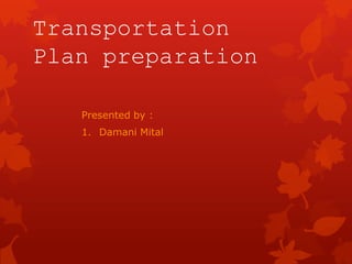 Transportation
Plan preparation
Presented by :
1. Damani Mital

 