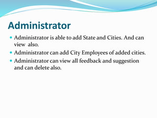 Administrator
 Administrator is able to add State and Cities. And can
view also.
 Administrator can add City Employees of added cities.
 Administrator can view all feedback and suggestion
and can delete also.
 