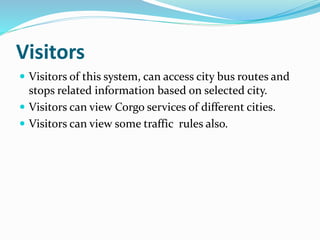 Visitors
 Visitors of this system, can access city bus routes and
stops related information based on selected city.
 Visitors can view Corgo services of different cities.
 Visitors can view some traffic rules also.
 